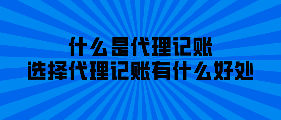 什么是代理记账,选择代理记账有什么好处